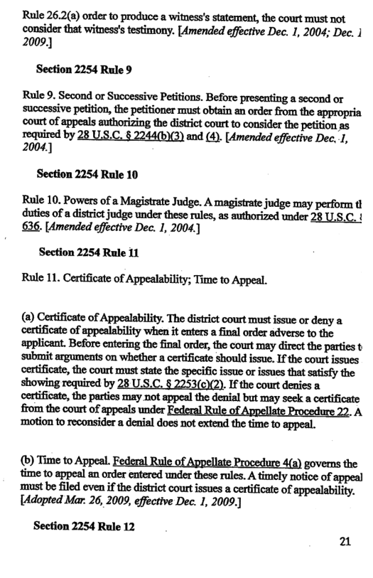 Rule 26.2(a) order to produce a witness’s statement, the court must not consider that witness’s testimony. [Amended effective Dec. 1, 2004; Dec. | 2009.)  Section 2254 Rule 9  Rule 9. Second or Successive Petitions. Before presenting a second or successive petition, the petitioner must obtain an order from the appropria court of appeals authorizing the district court to consider the petition as  required by 28 U.S.C. § 2244(b)(3) and (4). [Amended effective Dec. 1, 2004  Section 2254 Rule 10  Rule 10. Powers of a Magistrate Judge. A magistrate judge may perform t duties of a district judge under these rules, as authorized under 28 U.S.C. { 636. [Amended effective Dec. 1, 2004  Section 2254 Rule 11 Rule 11. Certificate of Appealability; Time to Appeal.  (a) Certificate of Appealability. The district court must issue or deny a certificate of appealability when it enters a final order adverse to the applicant. Before entering the final order, the court may direct the parties t submit arguments on whether a certificate should issue. If the court issnes certificate, the court maust state the specific issue or issues that satisfy the showing required by 28 U.S.C. § 2253(c)(2). If the court denies a certificate, the parties may not appeal the denial but may seek a certificate from the court of appeals under Federal Rule of Appellate Procedure 22. A ‘motion to reconsider a denial does not extend the time to appeal.  (®) Time to Appeal. Federal Rule of Appellate Procedure 4(a) governs the time to appeal an order entered under these rules. A timely notice of appeal ‘must be filed even if the district court issues a certificate of appealability. [Adopted Mar. 26, 2009, effective Dec. 1, 2009.)  Section 2254 Rule 12 